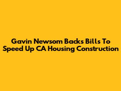 Gavin Newsom Backs Bills To Speed Up CA Housing Construction