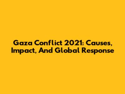 Gaza Conflict 2021: Causes, Impact, And Global Response