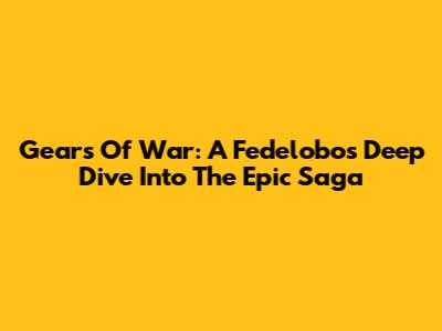 Gears Of War: A Fedelobo's Deep Dive Into The Epic Saga