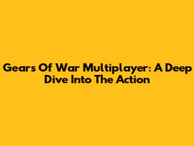 Gears Of War Multiplayer: A Deep Dive Into The Action