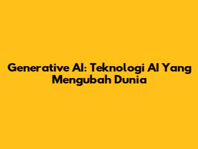 Generative AI: Teknologi AI Yang Mengubah Dunia