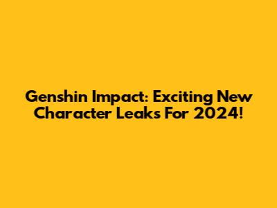 Genshin Impact: Exciting New Character Leaks For 2024!