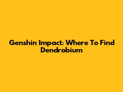 Genshin Impact: Where To Find Dendrobium
