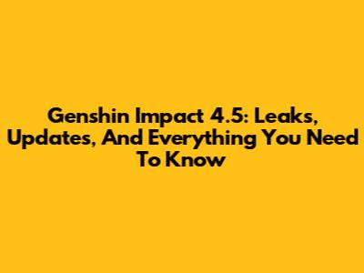 Genshin Impact 4.5: Leaks, Updates, And Everything You Need To Know