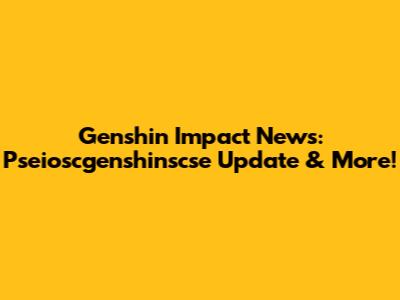 Genshin Impact News: Pseioscgenshinscse Update & More!