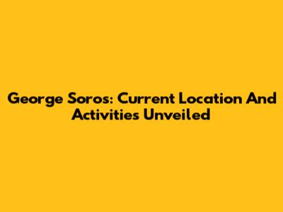 George Soros: Current Location And Activities Unveiled