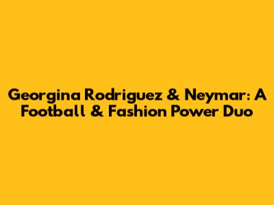 Georgina Rodriguez & Neymar: A Football & Fashion Power Duo