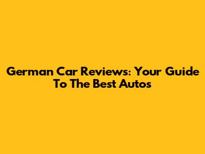 German Car Reviews: Your Guide To The Best Autos