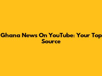 Ghana News On YouTube: Your Top Source