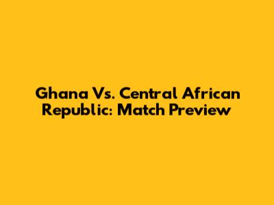 Ghana Vs. Central African Republic: Match Preview