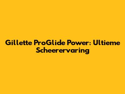 Gillette ProGlide Power: Ultieme Scheerervaring