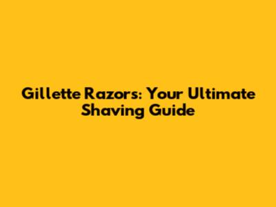 Gillette Razors: Your Ultimate Shaving Guide