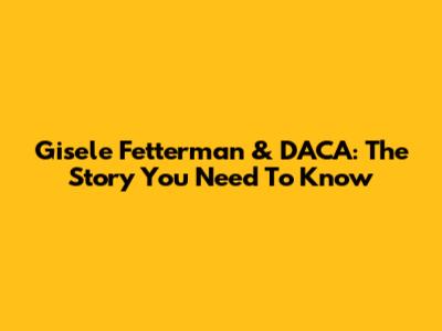 Gisele Fetterman & DACA: The Story You Need To Know