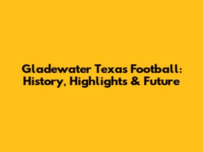 Gladewater Texas Football: History, Highlights & Future