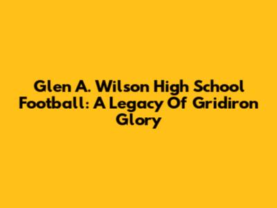 Glen A. Wilson High School Football: A Legacy Of Gridiron Glory