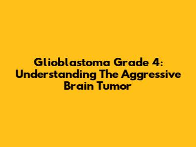 Glioblastoma Grade 4: Understanding The Aggressive Brain Tumor