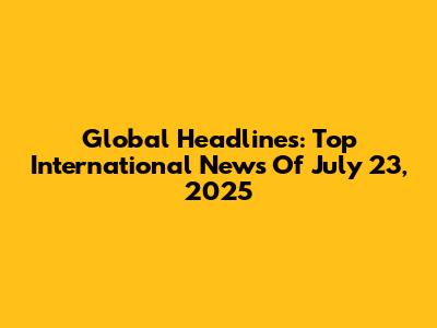 Global Headlines: Top International News Of July 23, 2025