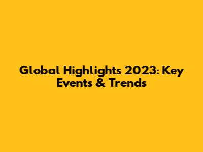 Global Highlights 2023: Key Events & Trends
