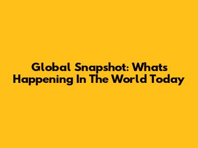 Global Snapshot: What's Happening In The World Today