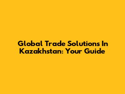 Global Trade Solutions In Kazakhstan: Your Guide