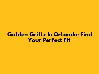 Golden Grillz In Orlando: Find Your Perfect Fit