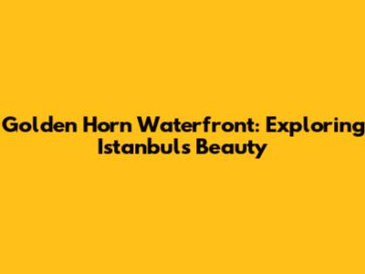 Golden Horn Waterfront: Exploring Istanbul's Beauty