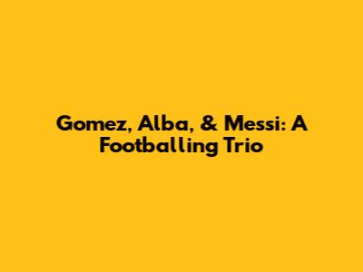 Gomez, Alba, & Messi: A Footballing Trio