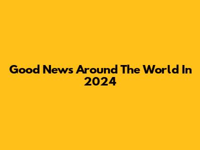 Good News Around The World In 2024