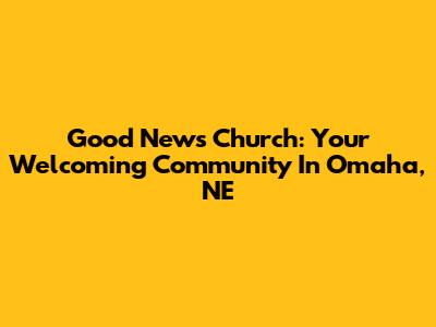 Good News Church: Your Welcoming Community In Omaha, NE