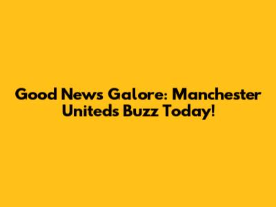 Good News Galore: Manchester United's Buzz Today!