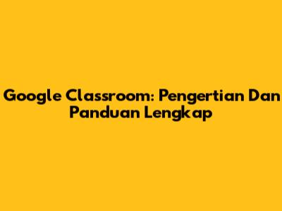 Google Classroom: Pengertian Dan Panduan Lengkap
