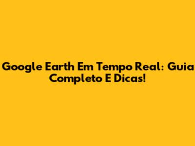 Google Earth Em Tempo Real: Guia Completo E Dicas!