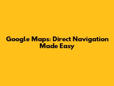 Google Maps: Direct Navigation Made Easy