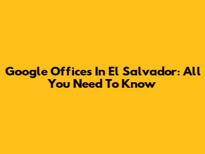 Google Offices In El Salvador: All You Need To Know