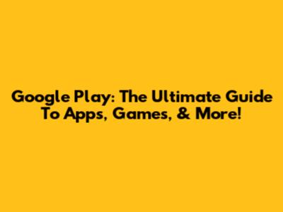 Google Play: The Ultimate Guide To Apps, Games, & More!