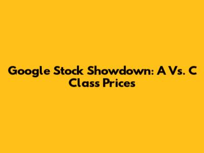 Google Stock Showdown: A Vs. C Class Prices