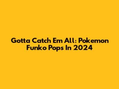 Gotta Catch 'Em All: Pokemon Funko Pops In 2024