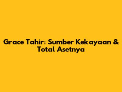 Grace Tahir: Sumber Kekayaan & Total Asetnya