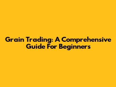 Grain Trading: A Comprehensive Guide For Beginners
