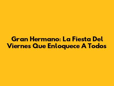 Gran Hermano: La Fiesta Del Viernes Que Enloquece A Todos