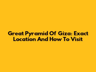 Great Pyramid Of Giza: Exact Location And How To Visit