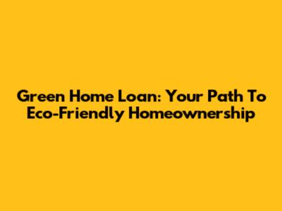 Green Home Loan: Your Path To Eco-Friendly Homeownership