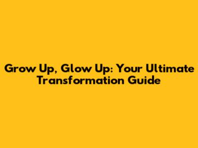 Grow Up, Glow Up: Your Ultimate Transformation Guide
