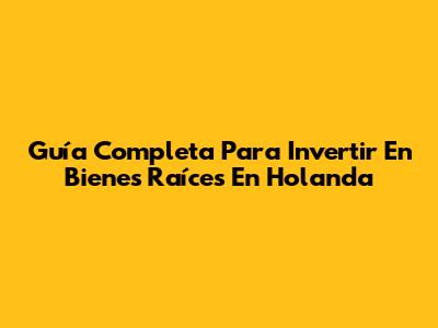 Guía Completa Para Invertir En Bienes Raíces En Holanda