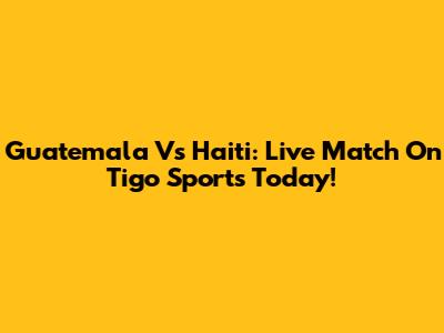 Guatemala Vs Haiti: Live Match On Tigo Sports Today!