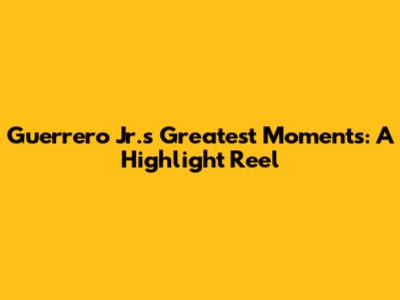 Guerrero Jr.'s Greatest Moments: A Highlight Reel