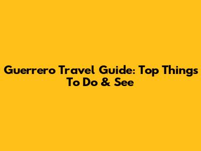 Guerrero Travel Guide: Top Things To Do & See