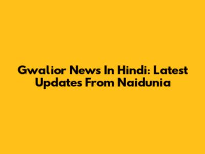 Gwalior News In Hindi: Latest Updates From Naidunia