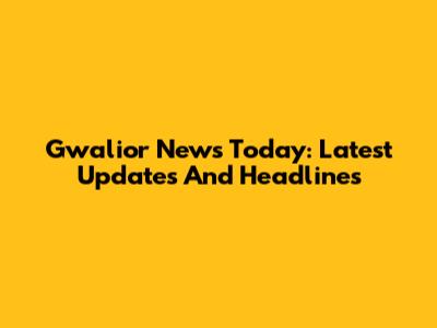 Gwalior News Today: Latest Updates And Headlines