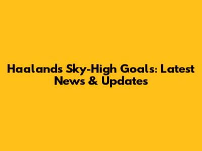 Haaland's Sky-High Goals: Latest News & Updates